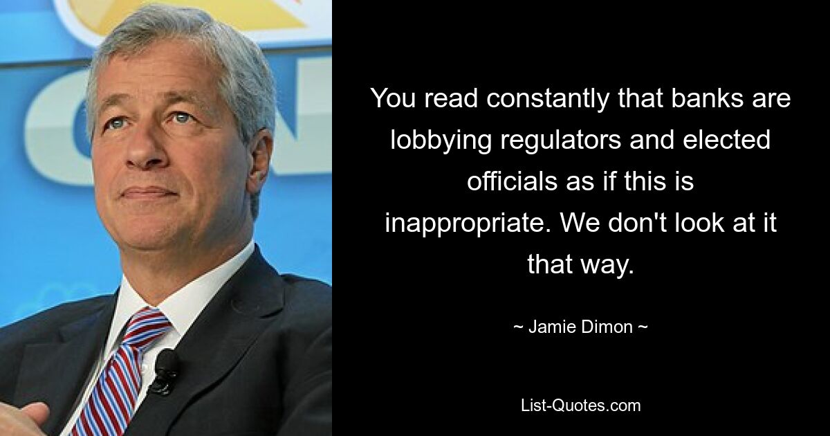 You read constantly that banks are lobbying regulators and elected officials as if this is inappropriate. We don't look at it that way. — © Jamie Dimon