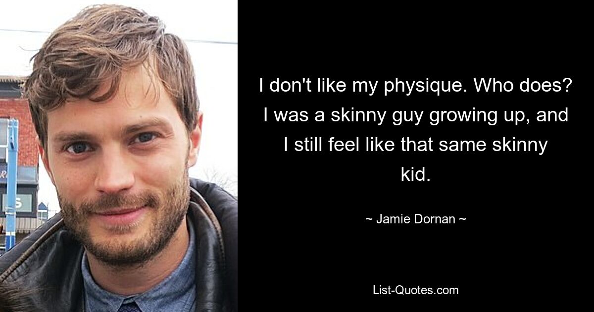 I don't like my physique. Who does? I was a skinny guy growing up, and I still feel like that same skinny kid. — © Jamie Dornan