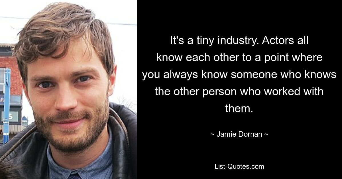 It's a tiny industry. Actors all know each other to a point where you always know someone who knows the other person who worked with them. — © Jamie Dornan