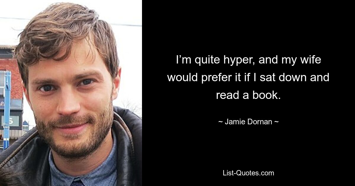 I’m quite hyper, and my wife would prefer it if I sat down and read a book. — © Jamie Dornan