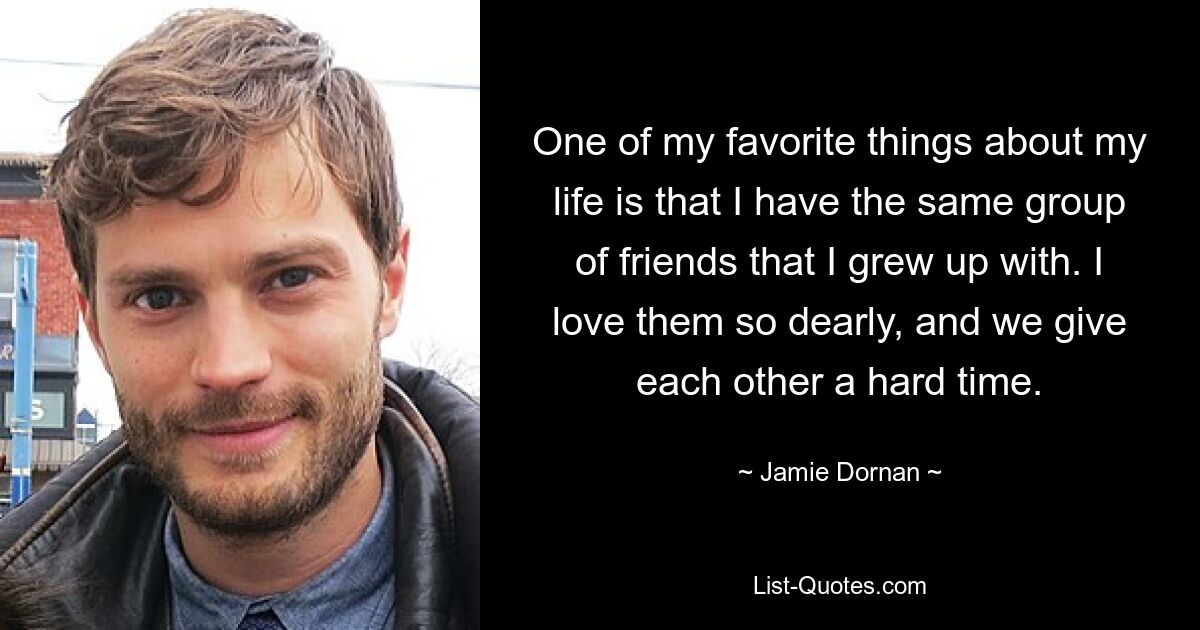 One of my favorite things about my life is that I have the same group of friends that I grew up with. I love them so dearly, and we give each other a hard time. — © Jamie Dornan