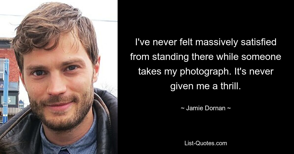 I've never felt massively satisfied from standing there while someone takes my photograph. It's never given me a thrill. — © Jamie Dornan