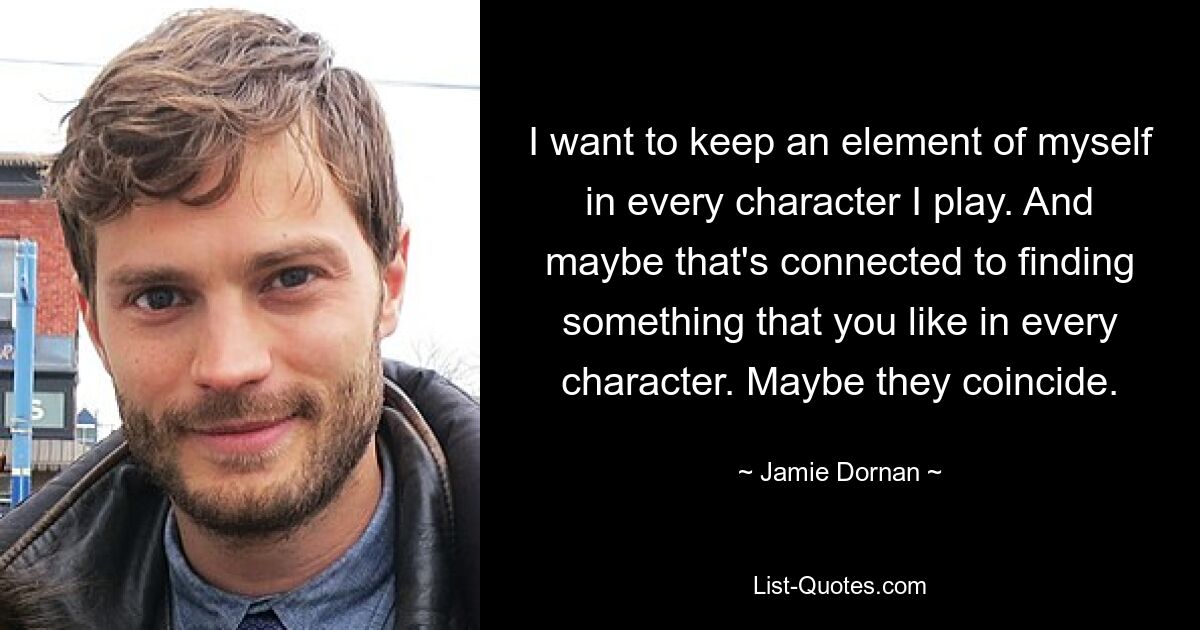 I want to keep an element of myself in every character I play. And maybe that's connected to finding something that you like in every character. Maybe they coincide. — © Jamie Dornan