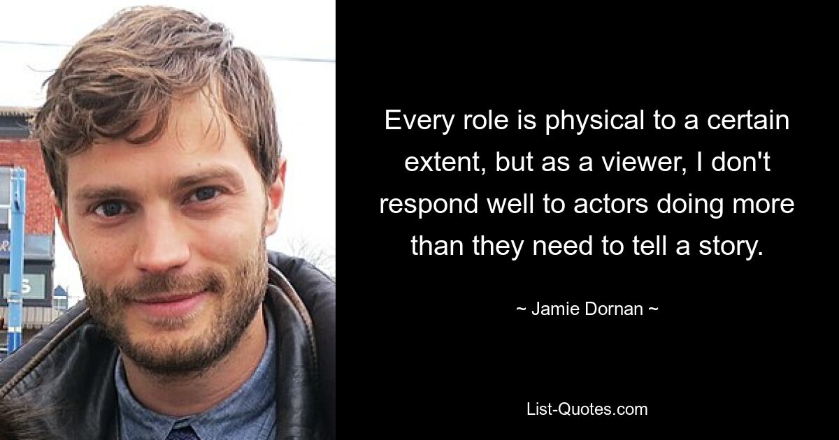 Every role is physical to a certain extent, but as a viewer, I don't respond well to actors doing more than they need to tell a story. — © Jamie Dornan