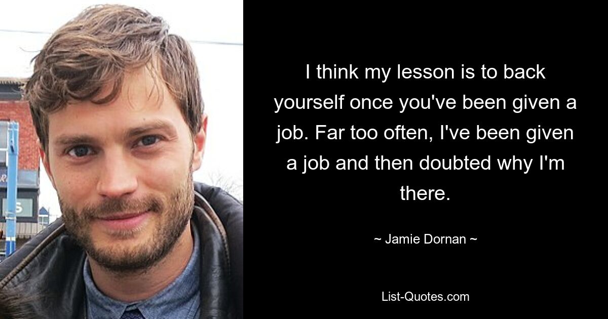 I think my lesson is to back yourself once you've been given a job. Far too often, I've been given a job and then doubted why I'm there. — © Jamie Dornan