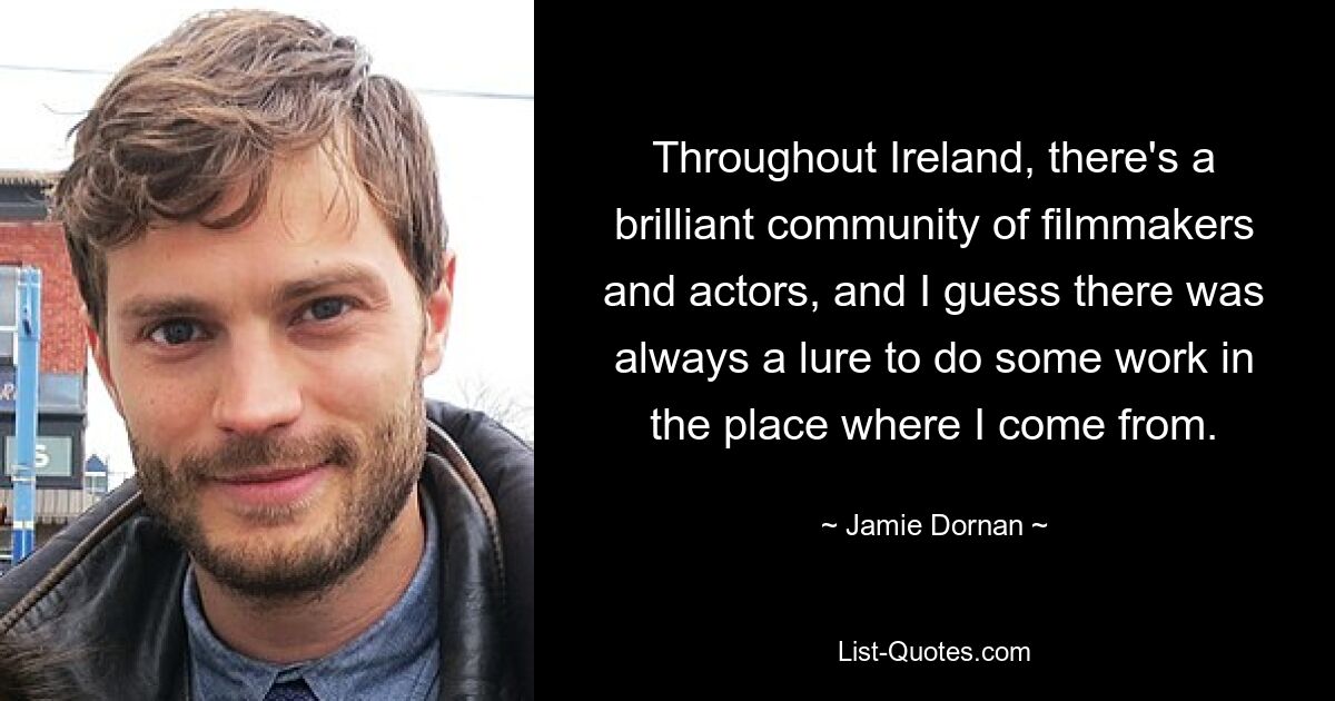 Throughout Ireland, there's a brilliant community of filmmakers and actors, and I guess there was always a lure to do some work in the place where I come from. — © Jamie Dornan