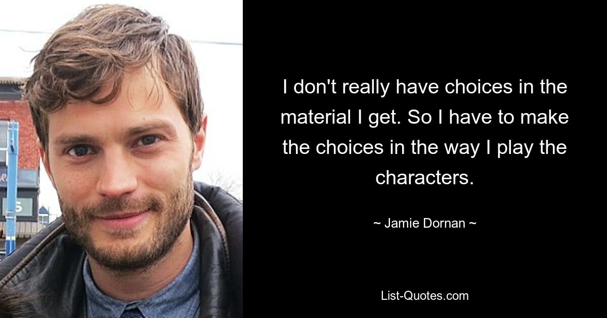 I don't really have choices in the material I get. So I have to make the choices in the way I play the characters. — © Jamie Dornan