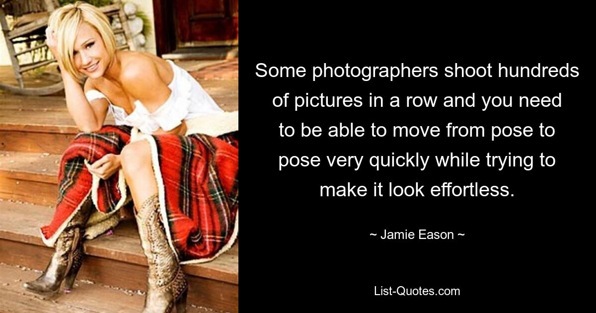 Some photographers shoot hundreds of pictures in a row and you need to be able to move from pose to pose very quickly while trying to make it look effortless. — © Jamie Eason