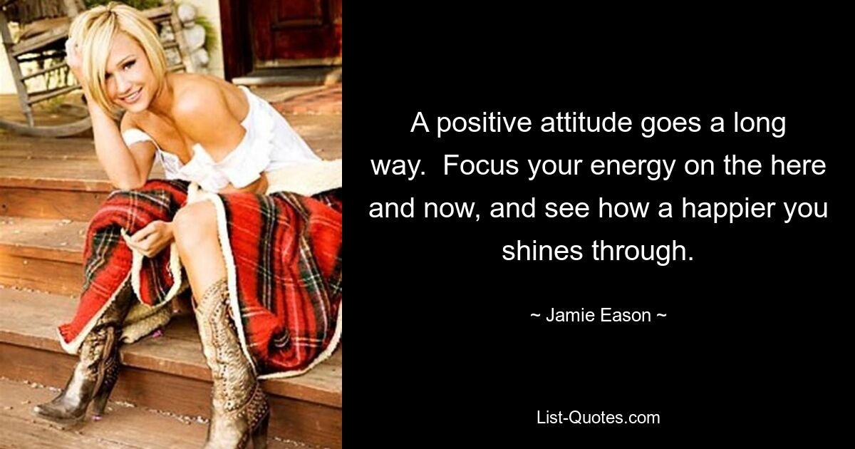 A positive attitude goes a long way.  Focus your energy on the here and now, and see how a happier you shines through. — © Jamie Eason