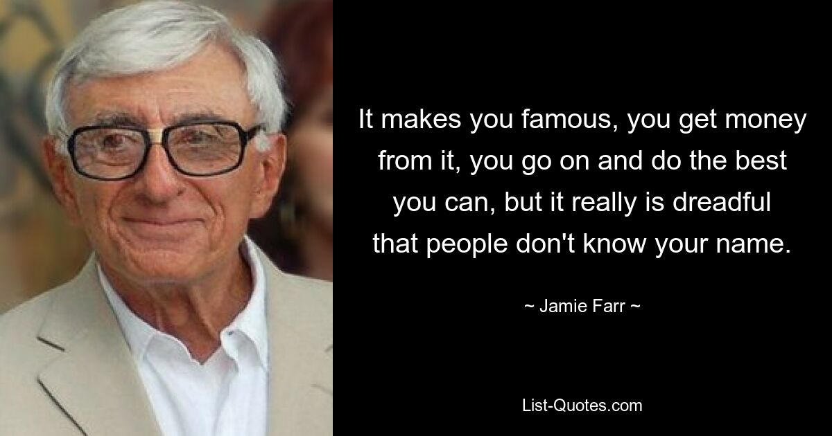 It makes you famous, you get money from it, you go on and do the best you can, but it really is dreadful that people don't know your name. — © Jamie Farr