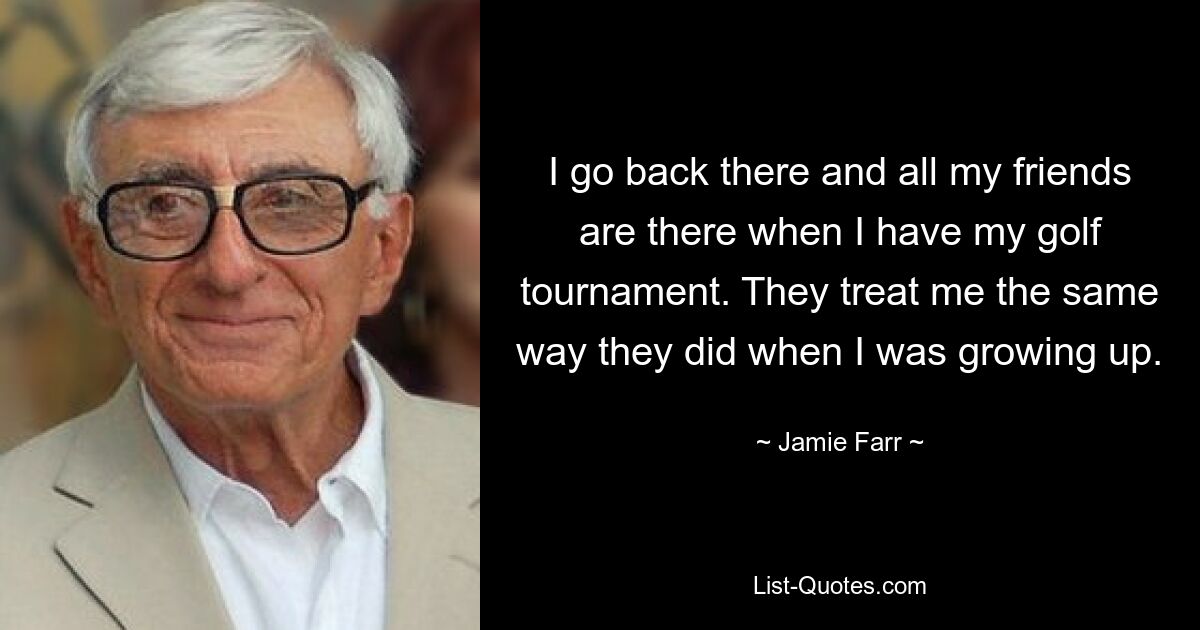 I go back there and all my friends are there when I have my golf tournament. They treat me the same way they did when I was growing up. — © Jamie Farr