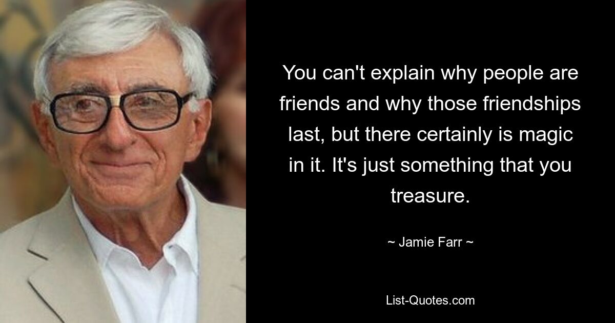 You can't explain why people are friends and why those friendships last, but there certainly is magic in it. It's just something that you treasure. — © Jamie Farr