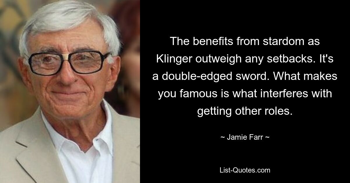 The benefits from stardom as Klinger outweigh any setbacks. It's a double-edged sword. What makes you famous is what interferes with getting other roles. — © Jamie Farr