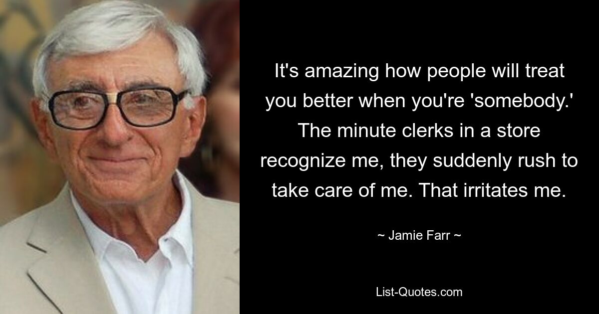 It's amazing how people will treat you better when you're 'somebody.' The minute clerks in a store recognize me, they suddenly rush to take care of me. That irritates me. — © Jamie Farr