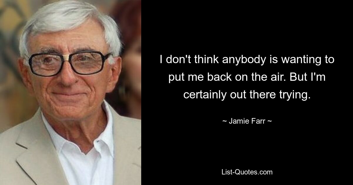 I don't think anybody is wanting to put me back on the air. But I'm certainly out there trying. — © Jamie Farr