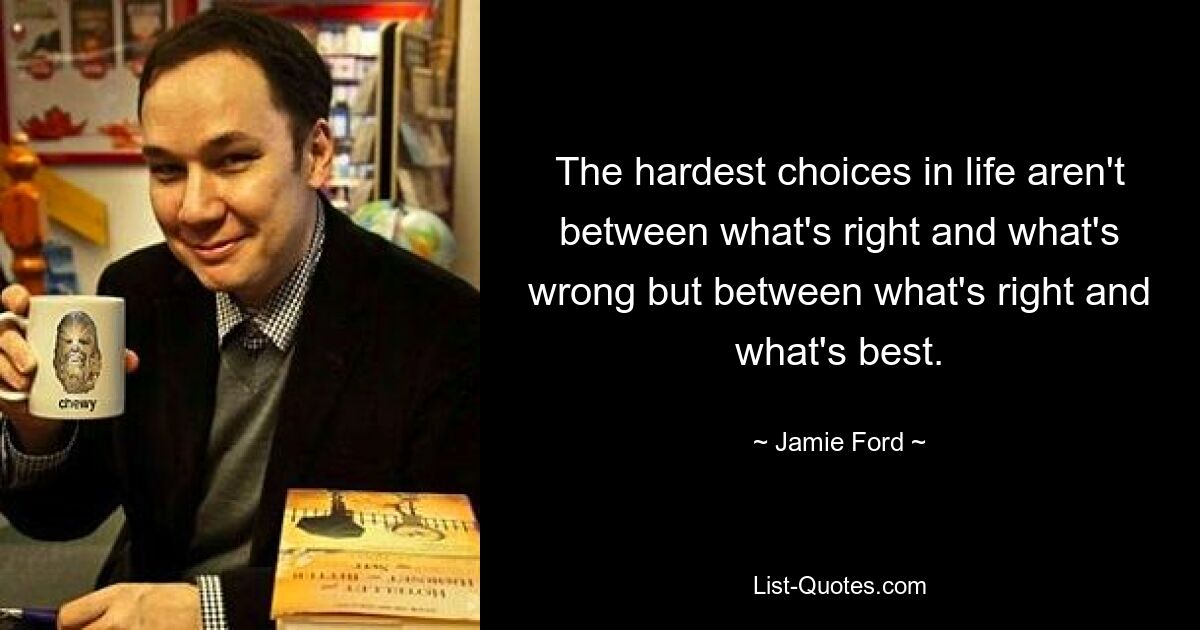 The hardest choices in life aren't between what's right and what's wrong but between what's right and what's best. — © Jamie Ford