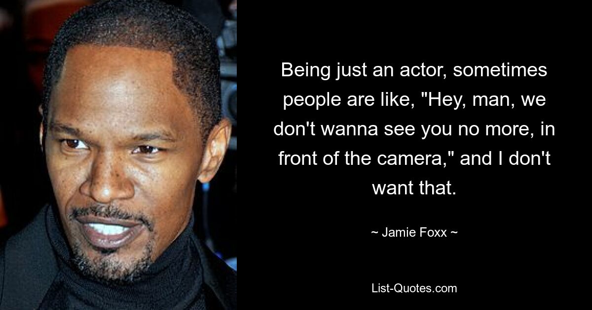 Being just an actor, sometimes people are like, "Hey, man, we don't wanna see you no more, in front of the camera," and I don't want that. — © Jamie Foxx