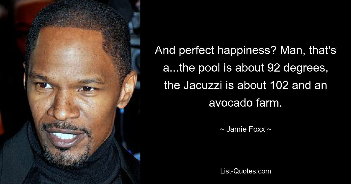 And perfect happiness? Man, that's a...the pool is about 92 degrees, the Jacuzzi is about 102 and an avocado farm. — © Jamie Foxx