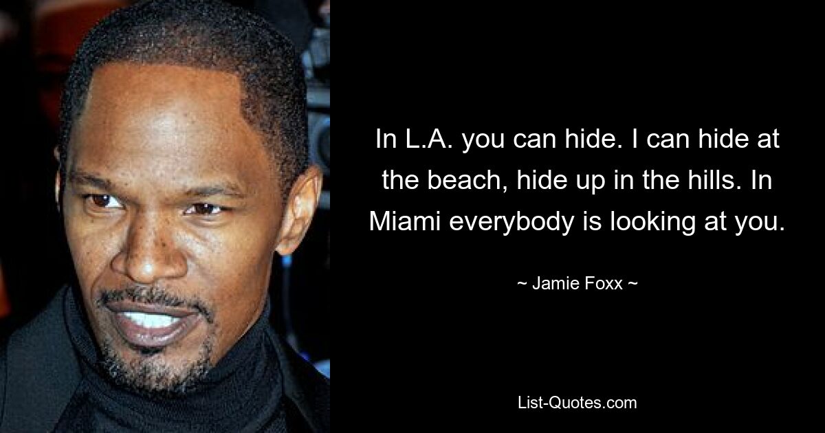 In L.A. you can hide. I can hide at the beach, hide up in the hills. In Miami everybody is looking at you. — © Jamie Foxx