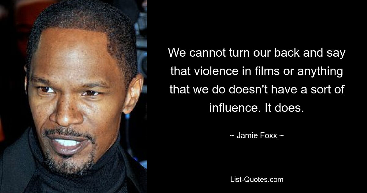 We cannot turn our back and say that violence in films or anything that we do doesn't have a sort of influence. It does. — © Jamie Foxx