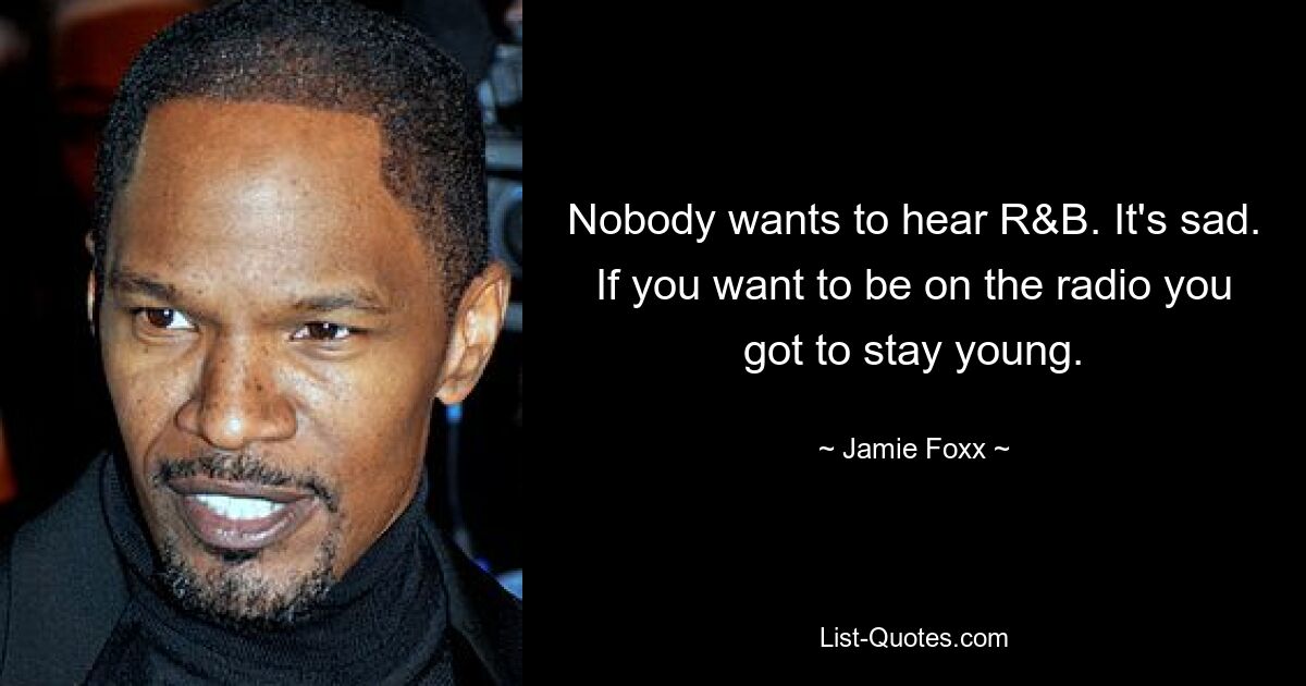 Nobody wants to hear R&B. It's sad. If you want to be on the radio you got to stay young. — © Jamie Foxx