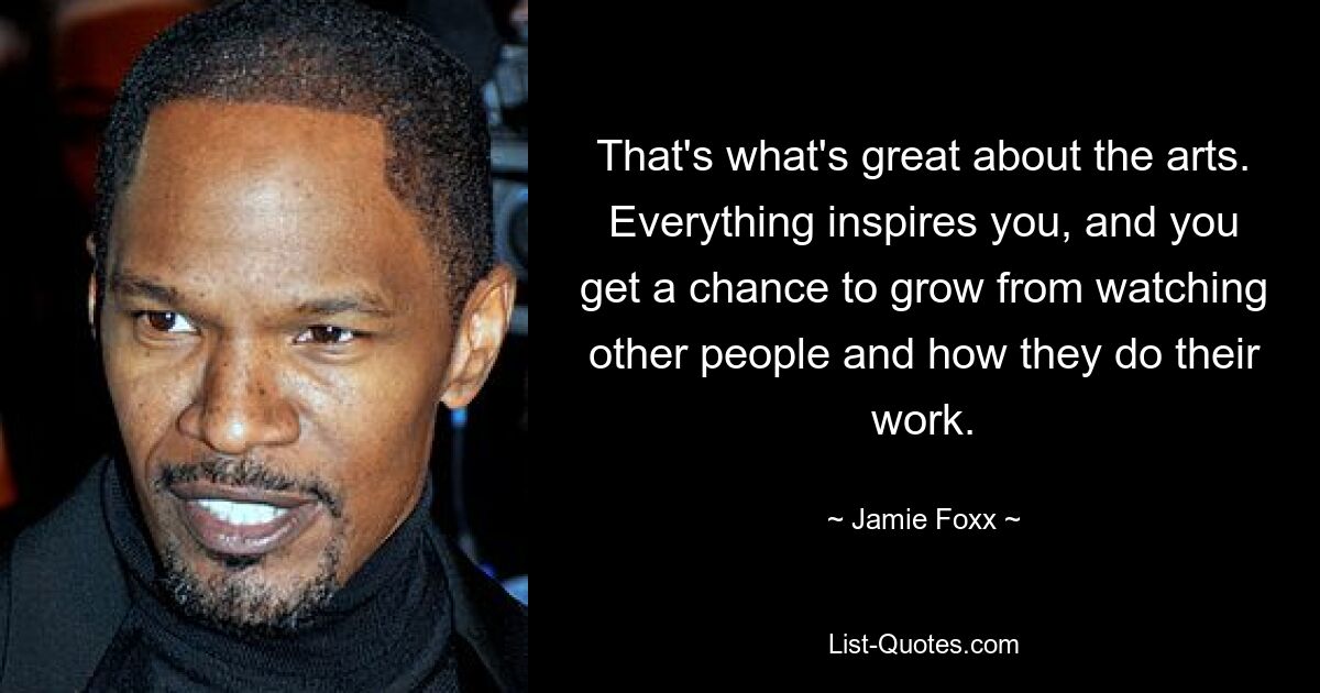 That's what's great about the arts. Everything inspires you, and you get a chance to grow from watching other people and how they do their work. — © Jamie Foxx