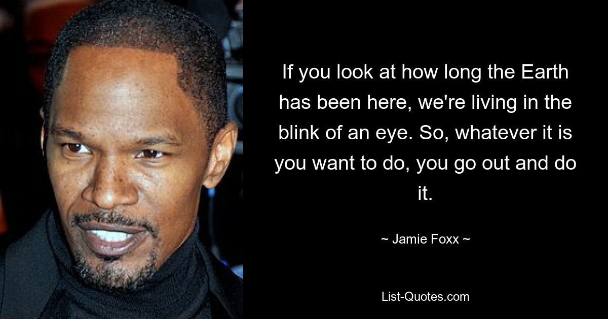 If you look at how long the Earth has been here, we're living in the blink of an eye. So, whatever it is you want to do, you go out and do it. — © Jamie Foxx