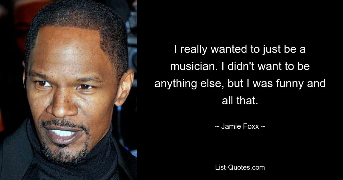 I really wanted to just be a musician. I didn't want to be anything else, but I was funny and all that. — © Jamie Foxx