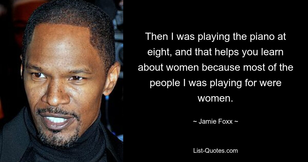 Then I was playing the piano at eight, and that helps you learn about women because most of the people I was playing for were women. — © Jamie Foxx