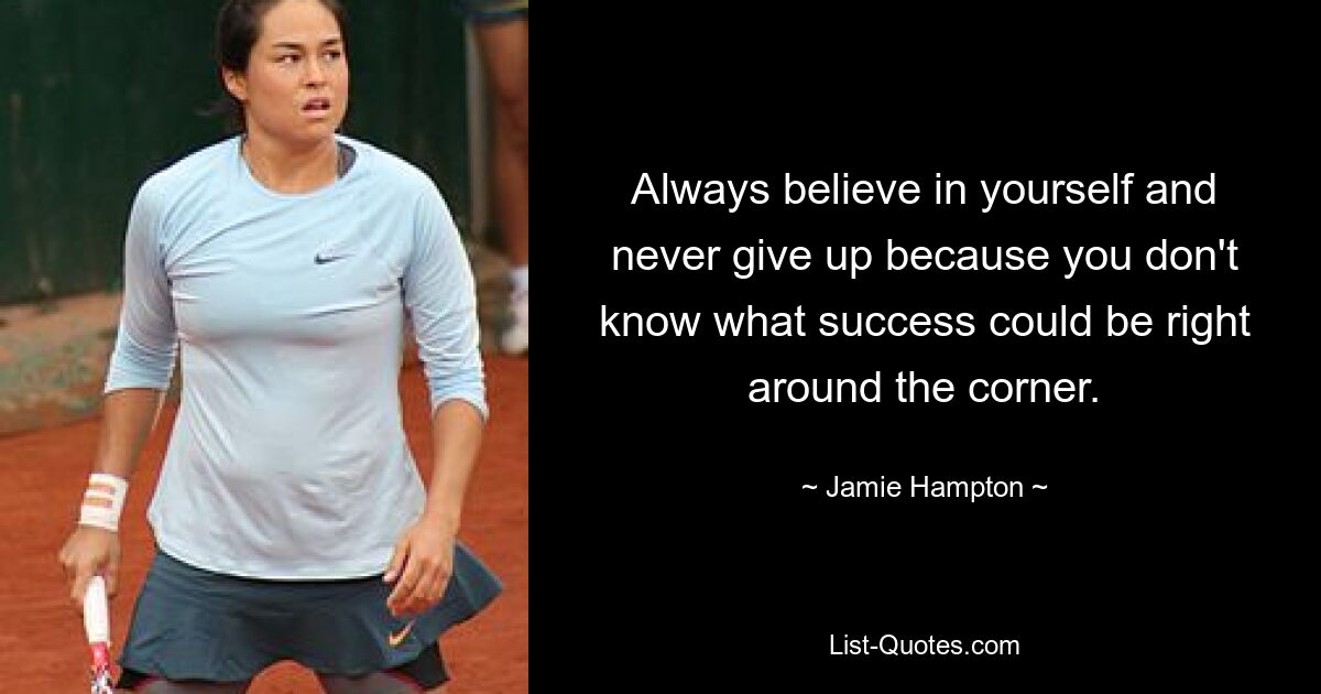 Always believe in yourself and never give up because you don't know what success could be right around the corner. — © Jamie Hampton