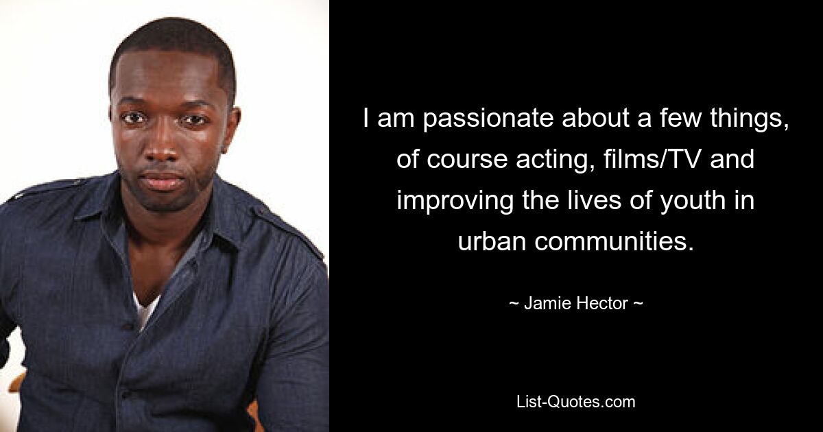 I am passionate about a few things, of course acting, films/TV and improving the lives of youth in urban communities. — © Jamie Hector