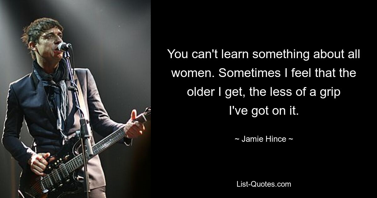 You can't learn something about all women. Sometimes I feel that the older I get, the less of a grip I've got on it. — © Jamie Hince