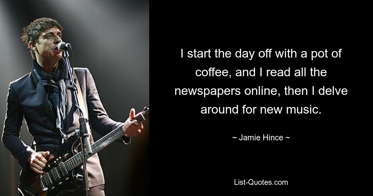 I start the day off with a pot of coffee, and I read all the newspapers online, then I delve around for new music. — © Jamie Hince