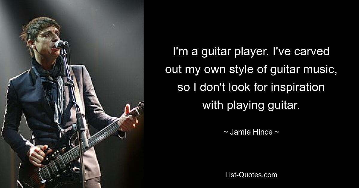 I'm a guitar player. I've carved out my own style of guitar music, so I don't look for inspiration with playing guitar. — © Jamie Hince