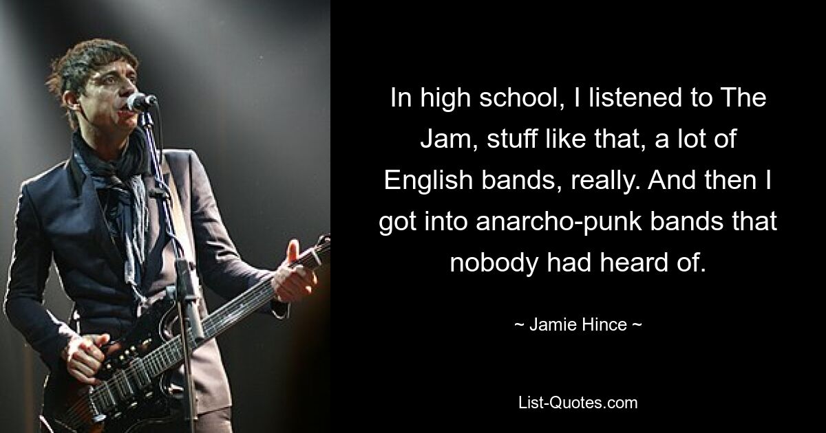 In high school, I listened to The Jam, stuff like that, a lot of English bands, really. And then I got into anarcho-punk bands that nobody had heard of. — © Jamie Hince