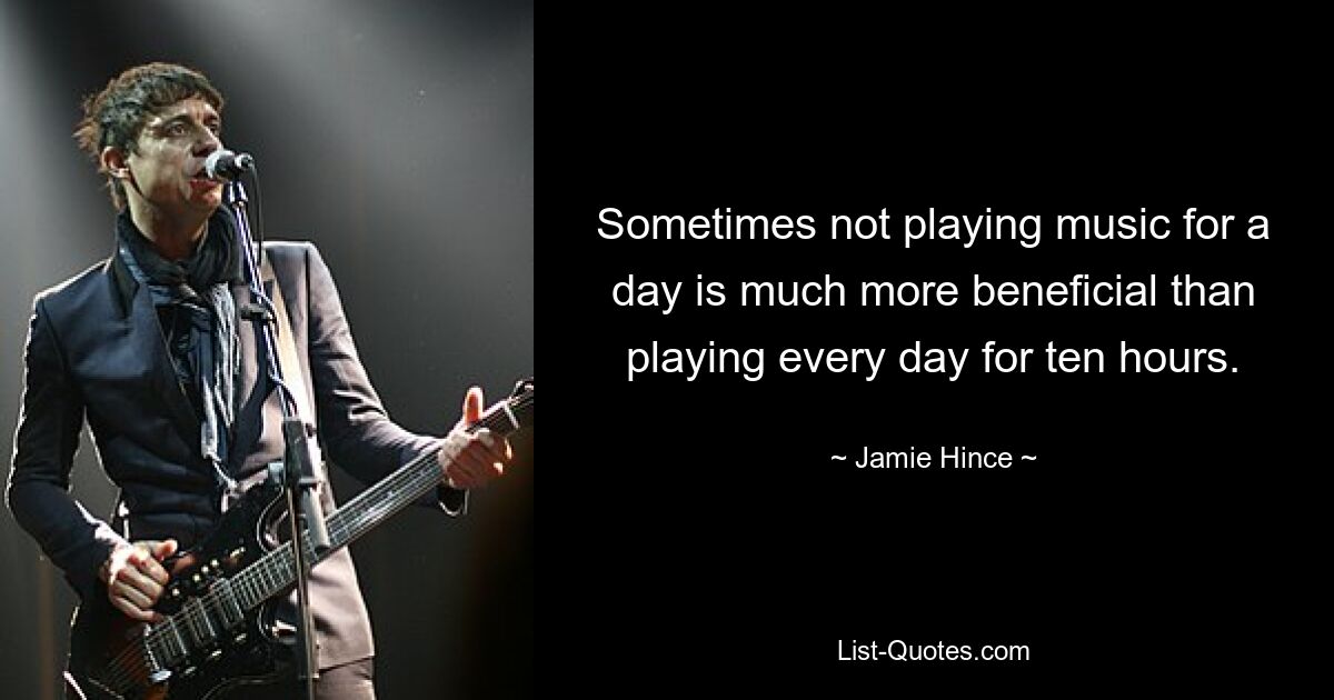 Sometimes not playing music for a day is much more beneficial than playing every day for ten hours. — © Jamie Hince