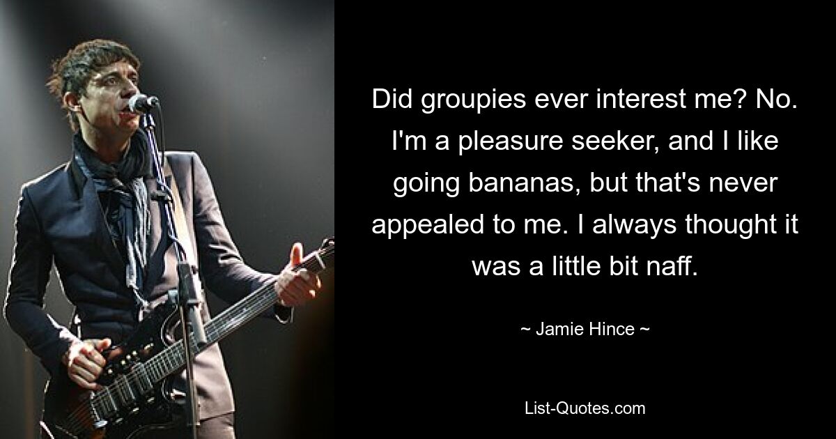 Did groupies ever interest me? No. I'm a pleasure seeker, and I like going bananas, but that's never appealed to me. I always thought it was a little bit naff. — © Jamie Hince