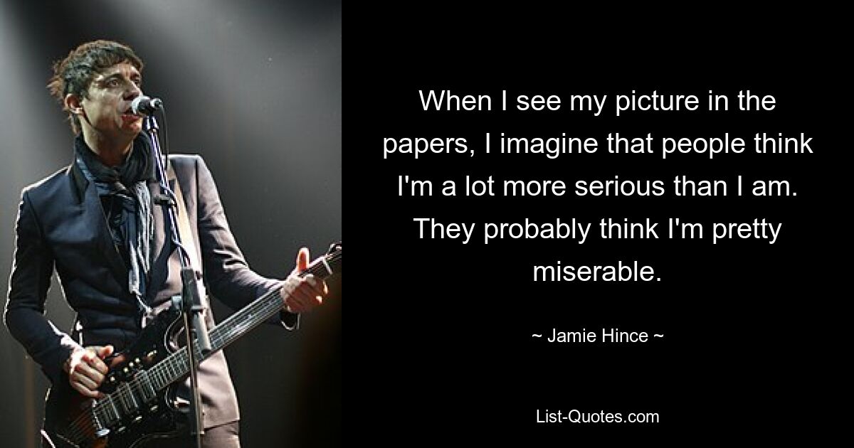 When I see my picture in the papers, I imagine that people think I'm a lot more serious than I am. They probably think I'm pretty miserable. — © Jamie Hince