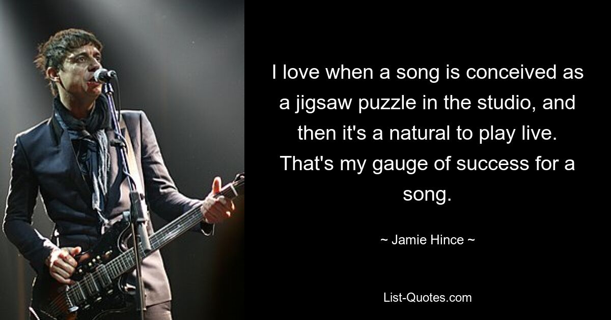 I love when a song is conceived as a jigsaw puzzle in the studio, and then it's a natural to play live. That's my gauge of success for a song. — © Jamie Hince