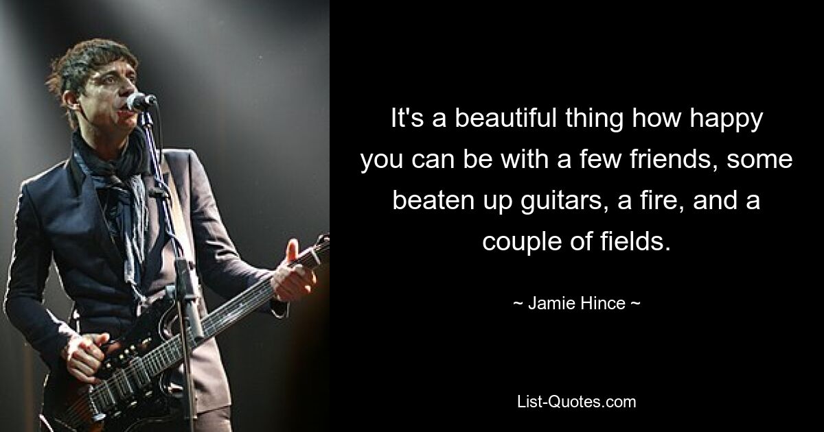 It's a beautiful thing how happy you can be with a few friends, some beaten up guitars, a fire, and a couple of fields. — © Jamie Hince