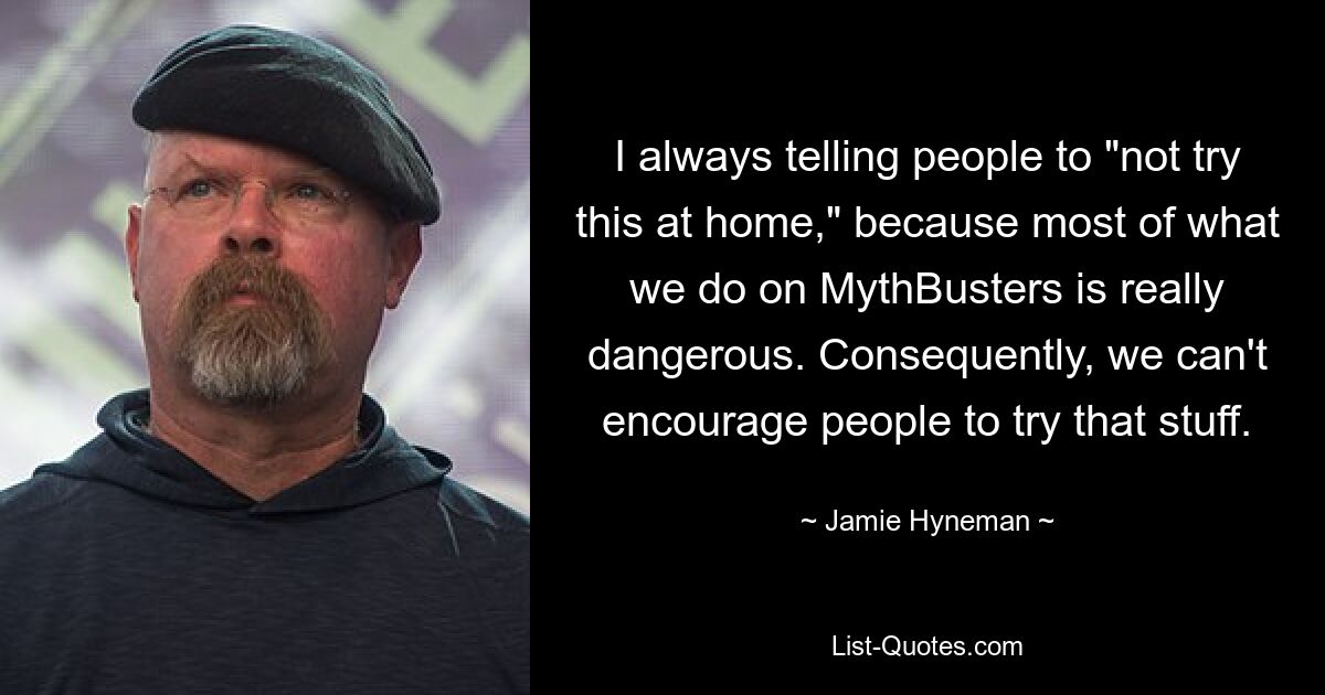 I always telling people to "not try this at home," because most of what we do on MythBusters is really dangerous. Consequently, we can't encourage people to try that stuff. — © Jamie Hyneman