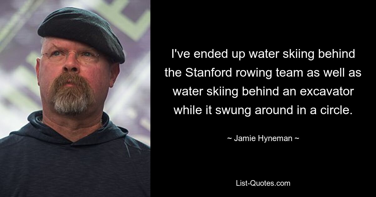 I've ended up water skiing behind the Stanford rowing team as well as water skiing behind an excavator while it swung around in a circle. — © Jamie Hyneman