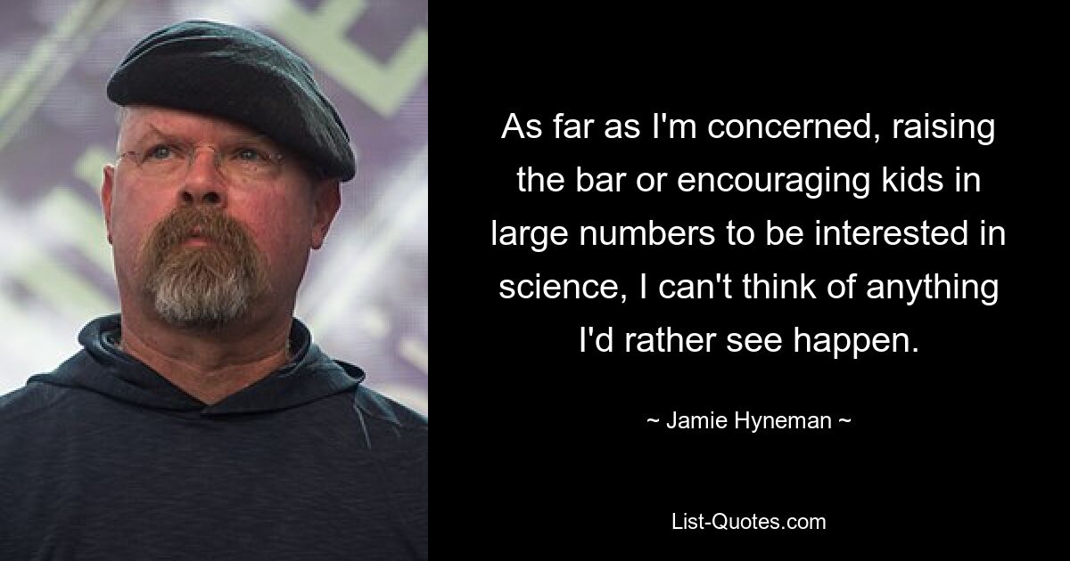 As far as I'm concerned, raising the bar or encouraging kids in large numbers to be interested in science, I can't think of anything I'd rather see happen. — © Jamie Hyneman