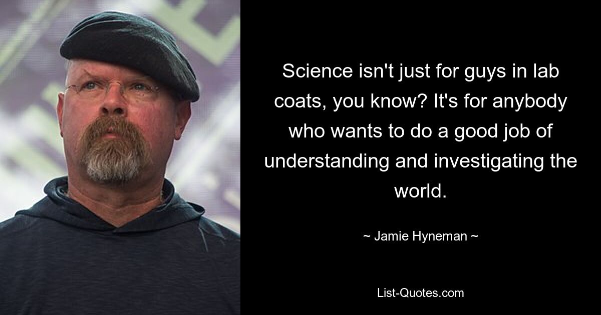 Science isn't just for guys in lab coats, you know? It's for anybody who wants to do a good job of understanding and investigating the world. — © Jamie Hyneman