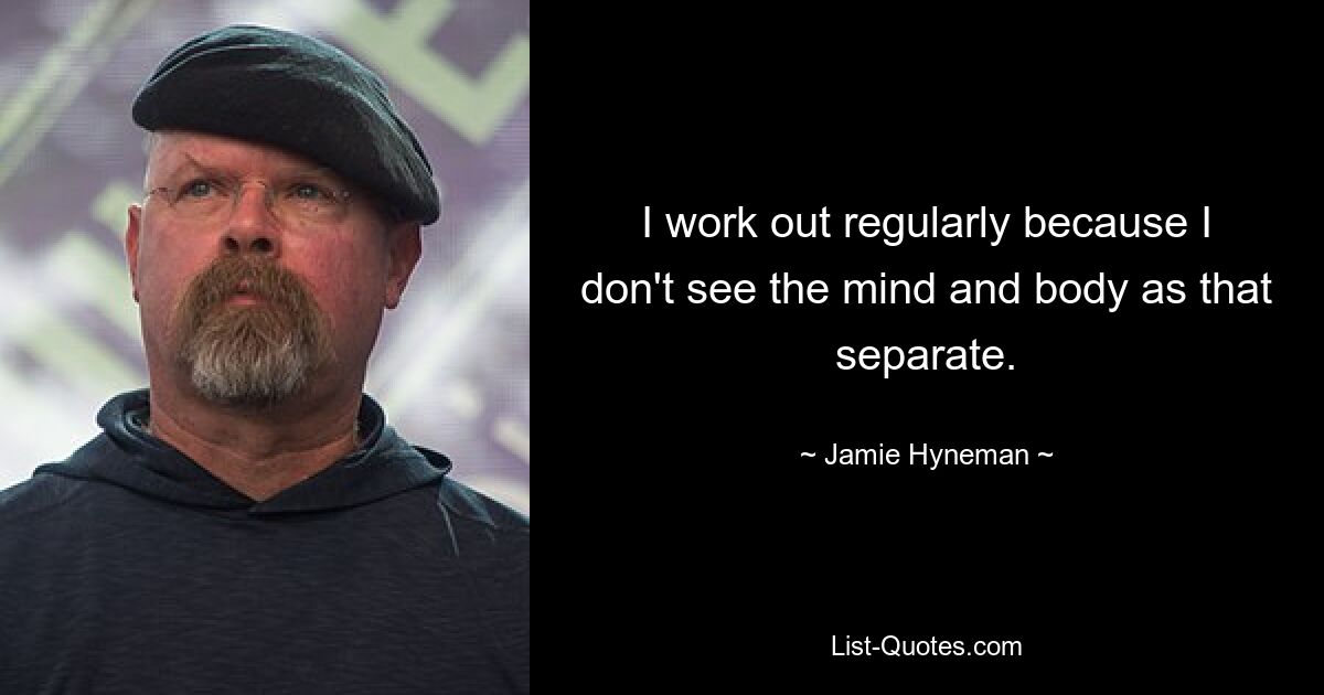 I work out regularly because I don't see the mind and body as that separate. — © Jamie Hyneman