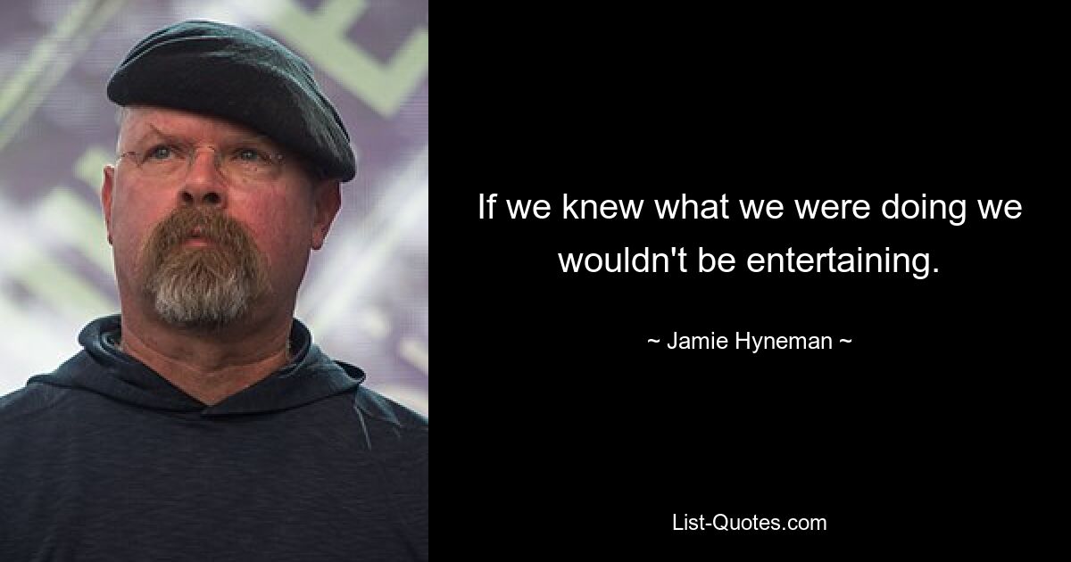 If we knew what we were doing we wouldn't be entertaining. — © Jamie Hyneman