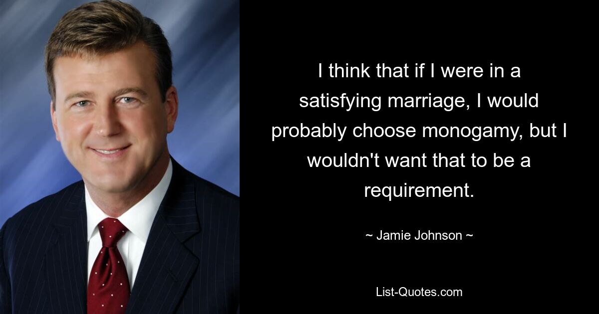 I think that if I were in a satisfying marriage, I would probably choose monogamy, but I wouldn't want that to be a requirement. — © Jamie Johnson