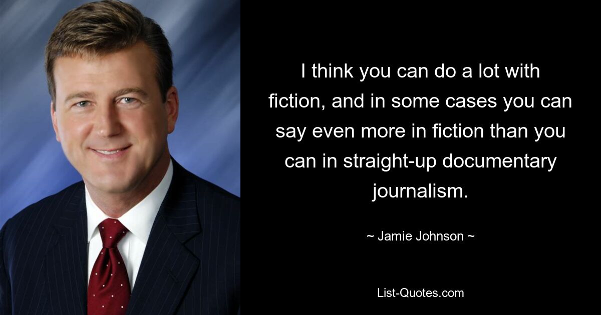 I think you can do a lot with fiction, and in some cases you can say even more in fiction than you can in straight-up documentary journalism. — © Jamie Johnson