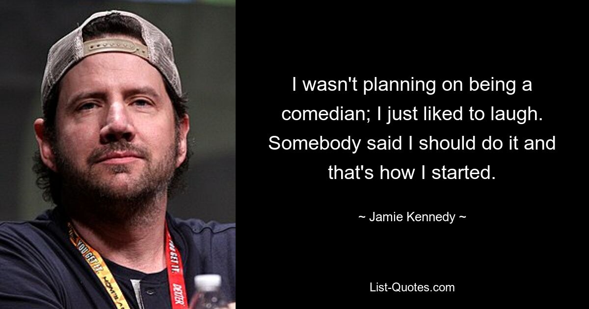 I wasn't planning on being a comedian; I just liked to laugh. Somebody said I should do it and that's how I started. — © Jamie Kennedy