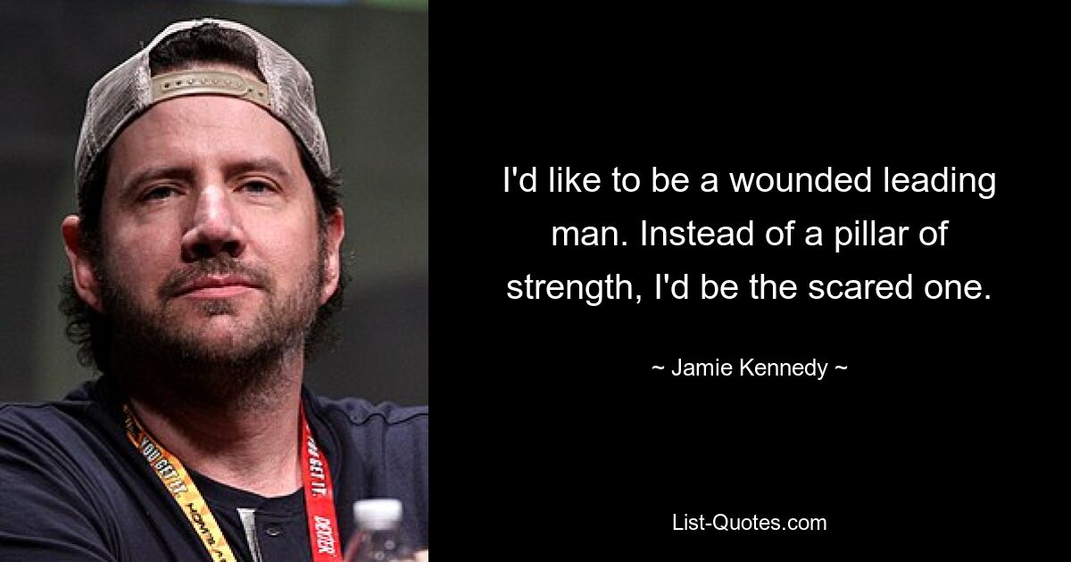 I'd like to be a wounded leading man. Instead of a pillar of strength, I'd be the scared one. — © Jamie Kennedy